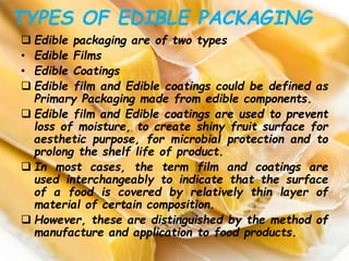TYPES OF EDIBLE PACKAGING
 Edible packaging are of two types
• Edible Films
• Edible Coatings
 Edible film and Edible coatings could be defined as
Primary Packaging made from edible components.
 Edible film and Edible coatings are used to prevent
loss of moisture, to create shiny fruit surface for
aesthetic purpose, for microbial protection and to
prolong the shelf life of product.
 In most cases, the term film and coatings are
used interchangeably to indicate that the surface
of a food is covered by relatively thin layer of
material of certain composition.
 However, these are distinguished by the method of
manufacture and application to food products.
 
