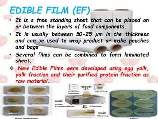 EDIBLE FILM (EF)
• It is a free standing sheet that can be placed on
or between the layers of food components.
• It is usually between 50-25 µm in the thickness
and can be used to wrap product or make pouches
and bags.
• Several films can be combined to form laminated
sheet.
 New Edible Films were developed using egg yolk,
yolk fraction and their purified protein fraction as
raw material.
 