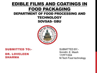EDIBLE FILMS AND COATINGS IN
FOOD PACKAGING
DEPARTMENT OF FOOD PROCESSING AND
TECHNOLOGY
SOVSAS- GBU
SUBMITTED TO:-
DR. LOVELEEN
SHARMA
SUBMITTED BY:-
Smridhi .E. Masih
17/PFT/004
M.Tech Food technology
 