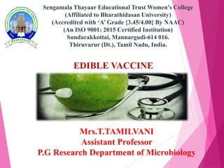 EDIBLE VACCINE
Mrs.T.TAMILVANI
Assistant Professor
P.G Research Department of Microbiology
Sengamala Thayaar Educational Trust Women’s College
(Affiliated to Bharathidasan University)
(Accredited with ‘A’ Grade {3.45/4.00} By NAAC)
(An ISO 9001: 2015 Certified Institution)
Sundarakkottai, Mannargudi-614 016.
Thiruvarur (Dt.), Tamil Nadu, India.
 