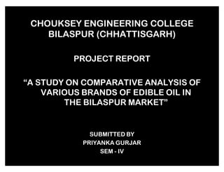 CHOUKSEY ENGINEERING COLLEGE
BILASPUR (CHHATTISGARH)
PROJECT REPORT
´A STUDY ON COMPARATIVE ANALYSIS OF
VARIOUS BRANDS OF EDIBLE OIL IN
THE BILASPUR MARKETµ

SUBMITTED BY
PRIYANKA GURJAR
SEM - IV

 