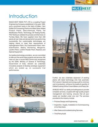 1
Introduction
C o n c e p t t o P e r f o r m a n c e
www.muezhest.com
MUEZ-HEST INDIA PVT. LTD is a Leading Project
Engineering Company established in the year 1995,
and a prominent name in the field of Edible / Non
Edible Oil Processing Plants and Allied Value Added
Product Plants, Oleo-chemicals Plants, Fat
Modification Plants, Technology, Oil Testing Facility,
Pilot Testing to validate the process and Services on
Turnkey Basis. We have supplied more than 230
plants all over India and abroad which are performing
successfully. Our customizable technologies are
helping clients to meet their requirements of
Hydrogenation Plant, Dry Fractionation Plant, Inter-
Esterification, Bakery Shortening, Margarine,
Lecithin Plant, Lecithin Powder Plant, Reactors and
Special Equipment.
As leading technology providers, we are committed
to offer you the world class projects and services.We
have our own in house R&D Centre duly recognized
by the DSIR, Ministry of Science & Technology,
Government of India, wherein we undertake
innovative projects & Develop prototype equipment
which are scaled up, on successful trial
performances.
Further, we also undertake expansion of existing
plants with latest technology (into fully automatic
PLC version if desired) and energy audit to minimize
cost of production, enhance the quality & quantity of
Edible/Cooking Oil/Ice Cream/Bakery and Pastry fat.
At MUEZ-HEST our ability and willingness to provide
complete services, coupled with high quality project
management and training, ensures that all your
needs are handled under one roof. The services
provided to the industry include:
Process Design and Engineering
Inspection, Supply, Installation & Commissioning
on turnkey basis.
After Sales and troubleshooting Services.
Third Party Audit.
?
?
?
?
2
 