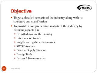  To get a detailed scenario of the industry along with its
structure and classification
 To provide a comprehensive analysis of the industry by
covering aspects like:
 Growth drivers of the industry
 Latest market trends
 Insights on regulatory framework
 SWOT Analysis
 Demand-Supply Situation
 ForeignTrade
 Porters 5 ForcesAnalysis
www.niir.org16
 
