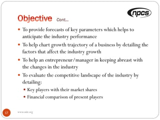 www.niir.org17
 To provide forecasts of key parameters which helps to
anticipate the industry performance
 To help chart growth trajectory of a business by detailing the
factors that affect the industry growth
 To help an entrepreneur/manager in keeping abreast with
the changes in the industry
 To evaluate the competitive landscape of the industry by
detailing:
 Key players with their market shares
 Financial comparison of present players
 
