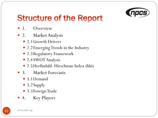 www.niir.org22
 1. Overview
 2. MarketAnalysis
 2.1Growth Drivers
 2.2EmergingTrends in the Industry
 2.3Regulatory Framework
 2.4SWOTAnalysis
 2.5Herfindahl–Hirschman Index (hhi)
 3. Market Forecasts
 3.1Demand
 3.2Supply
 3.3ForeignTrade
 4. Key Players
 