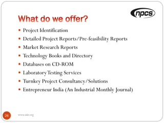  Project Identification
 Detailed Project Reports/Pre-feasibility Reports
 Market Research Reports
 Technology Books and Directory
 Databases on CD-ROM
 LaboratoryTesting Services
 Turnkey Project Consultancy/Solutions
 Entrepreneur India (An Industrial Monthly Journal)
26 www.niir.org
 