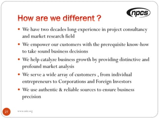 www.niir.org27
 We have two decades long experience in project consultancy
and market research field
 We empower our customers with the prerequisite know-how
to take sound business decisions
 We help catalyze business growth by providing distinctive and
profound market analysis
 We serve a wide array of customers , from individual
entrepreneurs to Corporations and Foreign Investors
 We use authentic & reliable sources to ensure business
precision
 