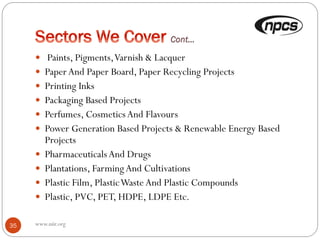  Paints, Pigments,Varnish & Lacquer
 PaperAnd Paper Board, Paper Recycling Projects
 Printing Inks
 Packaging Based Projects
 Perfumes, CosmeticsAnd Flavours
 Power Generation Based Projects & Renewable Energy Based
Projects
 PharmaceuticalsAnd Drugs
 Plantations, FarmingAnd Cultivations
 Plastic Film, PlasticWasteAnd Plastic Compounds
 Plastic, PVC, PET, HDPE, LDPE Etc.
35 www.niir.org
 