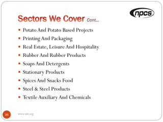  PotatoAnd Potato Based Projects
 PrintingAnd Packaging
 Real Estate, LeisureAnd Hospitality
 RubberAnd Rubber Products
 SoapsAnd Detergents
 Stationary Products
 Spices And Snacks Food
 Steel & Steel Products
 TextileAuxiliaryAnd Chemicals
36 www.niir.org
 