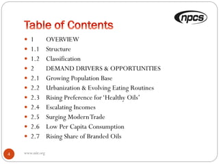 www.niir.org4
 1 OVERVIEW
 1.1 Structure
 1.2 Classification
 2 DEMAND DRIVERS & OPPORTUNITIES
 2.1 Growing Population Base
 2.2 Urbanization & Evolving Eating Routines
 2.3 Rising Preference for‘Healthy Oils’
 2.4 Escalating Incomes
 2.5 Surging ModernTrade
 2.6 Low Per Capita Consumption
 2.7 Rising Share of Branded Oils
 