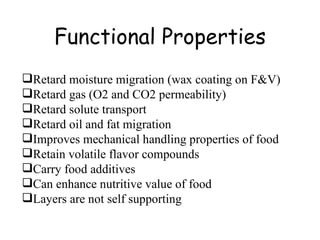 Functional Properties Retard moisture migration (wax coating on F&V) Retard gas (O2 and CO2 permeability) Retard solute transport Retard oil and fat migration Improves mechanical handling properties of food Retain volatile flavor compounds Carry food additives Can enhance nutritive value of food Layers are not self supporting  