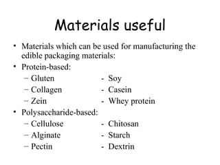 Materials useful Materials which can be used for manufacturing the edible packaging materials: Protein-based: Gluten -  Soy Collagen -  Casein Zein -  Whey protein Polysaccharide-based:  Cellulose  -  Chitosan Alginate  -  Starch Pectin  -  Dextrin 