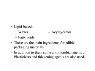 Lipid-based:  Waxes  -  Acylgycerols Fatty acids These are the main ingredients for edible packaging materials. In addition to them some antimicrobial agents , Plasticizers and thickening agents are also used. 