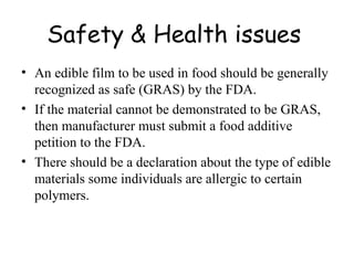 Safety & Health issues   An edible film to be used in food should be generally recognized as safe (GRAS) by the FDA. If the material cannot be demonstrated to be GRAS, then manufacturer must submit a food additive petition to the FDA. There should be a declaration about the type of edible materials some individuals are allergic to certain polymers. 