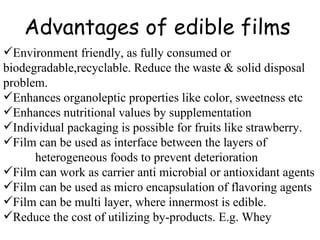 Advantages of edible films Environment friendly, as fully consumed or biodegradable,recyclable. Reduce the waste & solid disposal problem. Enhances organoleptic properties like color, sweetness etc Enhances nutritional values by supplementation Individual packaging is possible for fruits like strawberry. Film can be used as interface between the layers of  heterogeneous foods to prevent deterioration  Film can work as carrier anti microbial or antioxidant agents Film can be used as micro encapsulation of flavoring agents Film can be multi layer, where innermost is edible. Reduce the cost of utilizing by-products. E.g. Whey 