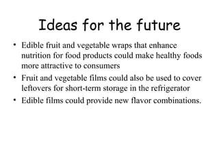 Ideas for the future Edible fruit and vegetable wraps that enhance nutrition for food products could make healthy foods more attractive to consumers Fruit and vegetable films could also be used to cover leftovers for short-term storage in the refrigerator  Edible films could provide new flavor combinations. 