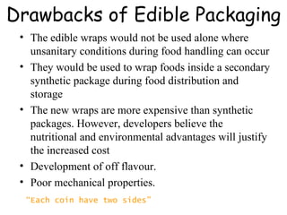 Drawbacks of Edible Packaging The edible wraps would not be used alone where unsanitary conditions during food handling can occur  They would be used to wrap foods inside a secondary synthetic package during food distribution and storage The new wraps are more expensive than synthetic packages. However, developers believe the nutritional and environmental advantages will justify the increased cost  Development of off flavour. Poor mechanical properties. “ Each coin have two sides” 