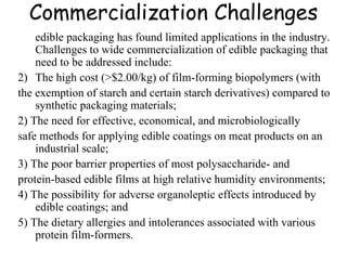 Commercialization Challenges edible packaging has found limited applications in the industry. Challenges to wide commercialization of edible packaging that need to be addressed include: The high cost (>$2.00/kg) of film-forming biopolymers (with the exemption of starch and certain starch derivatives) compared to synthetic packaging materials; 2) The need for effective, economical, and microbiologically safe methods for applying edible coatings on meat products on an industrial scale; 3) The poor barrier properties of most polysaccharide- and protein-based edible films at high relative humidity environments; 4) The possibility for adverse organoleptic effects introduced by edible coatings; and 5) The dietary allergies and intolerances associated with various protein film-formers. 