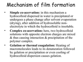 Mechanism of film formation   Simple co-acervation:  in this mechanism a hydrocolloid dispersed in water is precipitated or undergoes a phase change after solvent evaporation (drying), after addition of hydrosoluble non-electrolyte in which the hydrocolloid is insoluble.  Complex co-acervation:  here, two hydrocolloid solutions with opposite electron charges are mixed & thus causing interaction & precipitation of the polymer complex. Gelation or thermal coagulation:  Heating of macromolecules leads to its denaturation followed by gelation or precipitation or even cooling of hydrocolloid dispersion causes gelation. 