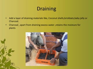 Draining
• Add a layer of draining materials like, Coconut shells,brickbats,baby jelly or
Charcoal.
• Charcoal , apart from draining excess water ,retains the moisture for
plants
 