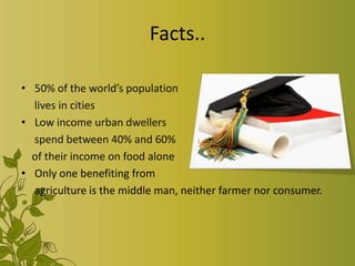 Facts..
• 50% of the world’s population
lives in cities
• Low income urban dwellers
spend between 40% and 60%
of their income on food alone
• Only one benefiting from
agriculture is the middle man, neither farmer nor consumer.
 