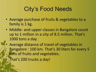 City’s Food Needs
• Average purchase of fruits & vegetables to a
family is 1 kg.
• Middle- and upper classes in Bangalore count
up to 1 million in a city of 8.5 million. That’s
1000 tons a day.
• Average distance of travel of vegetables in
Bangalore : 100 km. That’s 30 liters for every 5
tons of fruits and vegetables.
• That’s 200 trucks a day!
 