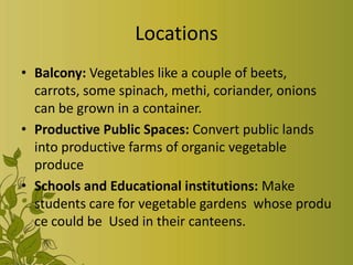 Locations
• Balcony: Vegetables like a couple of beets,
carrots, some spinach, methi, coriander, onions
can be grown in a container.
• Productive Public Spaces: Convert public lands
into productive farms of organic vegetable
produce
• Schools and Educational institutions: Make
students care for vegetable gardens whose produ
ce could be Used in their canteens.
 