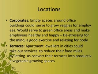 Locations
• Corporates: Empty spaces around office
buildings could serve to grow veggies for employ
ees. Would serve to green office areas and make
employees healthy and happy – De-stressing for
the mind, a good exercise and relaxing for body
• Terraces: Apartment dwellers in cities could
take our services to reduce their food miles
by letting us convert their terraces into productiv
e vegetable growing spaces
 