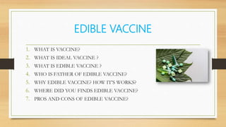 EDIBLE VACCINE
1. WHAT IS VACCINE?
2. WHAT IS IDEAL VACCINE ?
3. WHAT IS EDIBLE VACCINE ?
4. WHO IS FATHER OF EDIBLE VACCINE?
5. WHY EDIBLE VACCINE? HOW IT’S WORKS?
6. WHERE DID YOU FINDS EDIBLE VACCINE?
7. PROS AND CONS OF EDIBLE VACCINE?
 