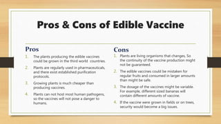 Pros & Cons of Edible Vaccine
1. The plants producing the edible vaccines
could be grown in the third world countries.
2. Plants are regularly used in pharmaceuticals,
and there exist established purification
protocols.
3. Growing plants is much cheaper than
producing vaccines.
4. Plants can not host most human pathogens,
so the vaccines will not pose a danger to
humans.
1. Plants are living organisms that changes, So
the continuity of the vaccine production might
not be guaranteed.
2. The edible vaccines could be mistaken for
regular fruits and consumed in larger amounts
than might be safe.
3. The dosage of the vaccines might be variable.
For example, different sized bananas will
contain different amounts of vaccine.
4. If the vaccine were grown in fields or on trees,
security would become a big issues.
 