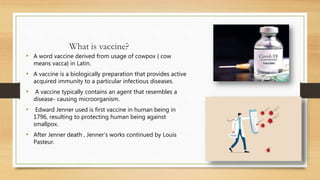 What is vaccine?
• A word vaccine derived from usage of cowpox { cow
means vacca} in Latin.
• A vaccine is a biologically preparation that provides active
acquired immunity to a particular infectious diseases.
• A vaccine typically contains an agent that resembles a
disease- causing microorganism.
• Edward Jenner used is first vaccine in human being in
1796, resulting to protecting human being against
smallpox.
• After Jenner death , Jenner’s works continued by Louis
Pasteur.
 