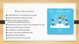 What is ideal vaccine?
☻Is 100% efficient in all individuals of any age.
☻Should provide long lasting immunity.
☻Stable under various conditions
(temperatuer,light&transportation).
☻Should induce both humoral & cell-mediated immunity.
☻Does not evoke adverse reactions.
☻Is available in unlimited quantities.
☻Is easy to administer, preferably orally.
☻Should be safe & effective.
☻Should be inexpensive to produce.
 
