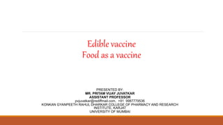 Edible vaccine
Food as a vaccine
PRESENTED BY:
MR. PRITAM VIJAY JUVATKAR
ASSISTANT PROFESSOR
pvjuvatkar@rediffmail.com, +91 9987779536
KONKAN GYANPEETH RAHUL DHARKAR COLLEGE OF PHARMACY AND RESEARCH
INSTITUTE, KARJAT
UNIVERSITY OF MUMBAI
 