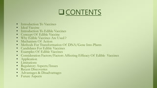 CONTENTS
• Introduction To Vaccines
• Ideal Vaccine
• Introduction To Edible Vaccines
• Concept Of Edible Vaccine
• Why Edible Vaccines Are Used ?
• Mechanism Of Action
• Methods For Transformation Of DNA/Gene Into Plants
• Candidates For Edible Vaccines
• Examples Of Edible Vaccines
• Consideration Factors/Factors Affecting Efficacy Of Edible Vaccines
• Application
• Limitations
• Regulatory Aspects/Issues
• Recent Discoveries
• Advantages & Disadvantages
• Future Aspects
 