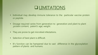 LIMITATIONS
• Individual may develop immune tolerance to the particular vaccine protein
or peptide.
• Dosage required varies from generation to generation and plant to plant
,protein content, patent’s age, weight.
• They are prone to get microbial infestations.
• Selection of best plant is difficult.
• It’s function can be hampered due to vast difference in the glycosylation
pattern of plants and humans.
 