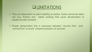 LIMITATIONS
• They are dependent on plant stability as certain foods cannot be eaten
raw (e.g. Potato) and needs cooking that cause denaturation or
weaken protein present.
• Proper demarcation line is necessary between ‘vaccine fruit’ and
‘normal fruit’ to avoid misadministration of vaccines.
 