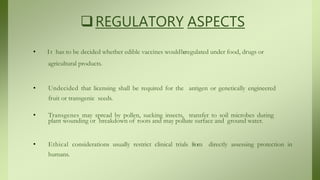 REGULATORY ASPECTS
• It has to be decided whether edible vaccines wouldberegulated under food, drugs or
agricultural products.
• Undecided that licensing shall be required for the antigen or genetically engineered
fruit or transgenic seeds.
• Transgenes may spread by pollen, sucking insects, transfer to soil microbes during
plant wounding or breakdown of roots and may pollute surface and ground water.
• Ethical considerations usually restrict clinical trials from directly assessing protection in
humans.
 