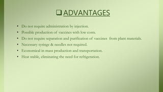 ADVANTAGES
• Do not require administration by injection.
• Possible production of vaccines with low costs.
• Do not require separation and purification of vaccines from plant materials.
• Necessary syringe & needles not required.
• Economical in mass production and transportation.
• Heat stable, eliminating the need for refrigeration.
 