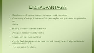 DISADVANTAGES
• Development of immune tolerance to vaccine peptide or protein.
• Consistency of dosage from fruit-to-fruit, plant-to-plant and generation- to - generation
not
similar.
• Stability of vaccine in fruit is not known.
• Dosage of vaccines would be variable.
• Selection of best plant is difficult.
• Certain foods like potato are not eaten raw, and cooking the food might weakens the
medicine present in it.
• Not convenient for infants.
 