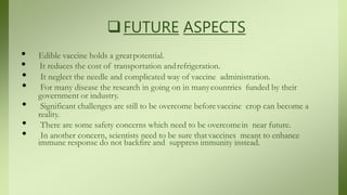 FUTURE ASPECTS
• Edible vaccine holds a greatpotential.
• It reduces the cost of transportation andrefrigeration.
• It neglect the needle and complicated way of vaccine administration.
• For many disease the research in going on in manycountries funded by their
government or industry.
• Significant challenges are still to be overcome beforevaccine crop can become a
reality.
• There are some safety concerns which need to be overcomein near future.
• In another concern, scientists need to be sure thatvaccines meant to enhance
immune response do not backfire and suppress immunity instead.
 