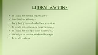 IDEAL VACCINE
• It should not be toxic or pathogenic.
• Low levels of side effect.
• Long lasting humoral and cellular immunities.
• It should not contaminate the environment.
• It should not cause problems in individual.
• Technique of vaccination should be simple.
• It should be cheap.
 