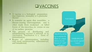 VACCINES
• A vaccine is a biological preparation
that improves immunity to a particular
disease.
• It contains an agent that resembles a
disease-causing microorganism and is
often made from weakened or killed
forms of the microbes, its toxins or one
of its surface proteins.
• The process of distributing and
administrating vaccines is referred to as
vaccination. Vaccination is a form of
immunization.
• Routes of administration, including
oral, nasal, intramuscular, subcutaneous,
and intradermal.
VACCINES
PROPHYLACTIC
(e.g. to prevent the
effects of a future THERAPEUTIC
infection by any (e.g. vaccines against
Natural or “ wild” cancer).
pathogen )
 