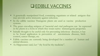 EDIBLE VACCINES
• A genetically manipulated food, containing organisms or related antigens that
may provide active immunity against infection.
• In the edible vaccines Transgenic plants are used as vaccine production
systems.
• The genes encoding antigens of bacterial and viral pathogens can be expressed
in the plants in a form in which they retain native immunogenic properties.
• Initially thought to be useful only for preventing infectious diseases, it has
to be found application in prevention of autoimmune diseases, birth
control, cancer therapy, etc.
• Edible vaccines are currently being developed for a number of human and
animal diseases.
• As Hippocrates said, Let “ thy food be thy medicine”.
 