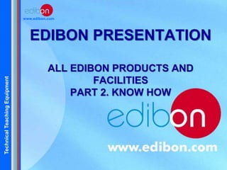TechnicalTeachingEquipment
www.edibon.com
EDIBON PRESENTATION
ALL EDIBON PRODUCTS AND
FACILITIES
PART 2. KNOW HOW
 
