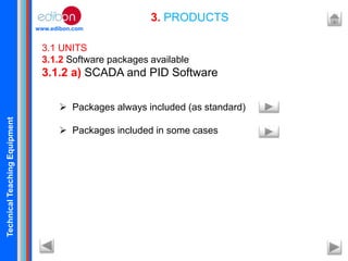 TechnicalTeachingEquipment
www.edibon.com
3. PRODUCTS
3.1 UNITS
3.1.2 Software packages available
3.1.2 a) SCADA and PID Software
 Packages always included (as standard)
 Packages included in some cases
 