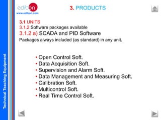 TechnicalTeachingEquipment
www.edibon.com
3. PRODUCTS
3.1 UNITS
3.1.2 Software packages available
3.1.2 a) SCADA and PID Software
• Open Control Soft.
• Data Acquisition Soft.
• Supervision and Alarm Soft.
• Data Management and Measuring Soft.
• Calibration Soft.
• Multicontrol Soft.
• Real Time Control Soft.
Packages always included (as standard) in any unit.
 