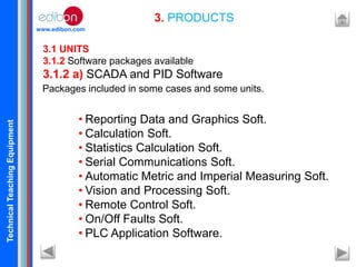 TechnicalTeachingEquipment
www.edibon.com
3. PRODUCTS
3.1 UNITS
3.1.2 Software packages available
3.1.2 a) SCADA and PID Software
• Reporting Data and Graphics Soft.
• Calculation Soft.
• Statistics Calculation Soft.
• Serial Communications Soft.
• Automatic Metric and Imperial Measuring Soft.
• Vision and Processing Soft.
• Remote Control Soft.
• On/Off Faults Soft.
• PLC Application Software.
Packages included in some cases and some units.
 