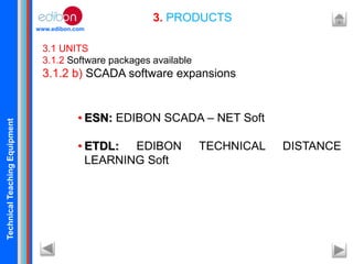 TechnicalTeachingEquipment
www.edibon.com
3. PRODUCTS
3.1 UNITS
3.1.2 Software packages available
3.1.2 b) SCADA software expansions
• ESN: EDIBON SCADA – NET Soft
• ETDL: EDIBON TECHNICAL DISTANCE
LEARNING Soft
 