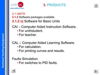 TechnicalTeachingEquipment
www.edibon.com
3. PRODUCTS
3.1 UNITS
3.1.2 Software packages available
CAI – Computer Aided Instruction Software.
• For unit/student.
• For teacher.
CAL – Computer Aided Learning Software.
• For calculation.
• For printing curves and results.
Faults Simulation.
• For switches to PID faults.
3.1.2 c) Software for Basic Units
 