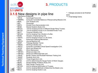 TechnicalTeachingEquipment
www.edibon.com
3.1 UNITS
3.1.5 New designs in pipe line
3. PRODUCTS
7. Mechanics & Materials:
* MFCE. Centrifugal Force Unit.
** MBMRC. Computer Controlled Balance of Reciprocating Masses Unit.
* MEAL. Cam Analysis Unit.
* MGI. Gyroscope.
* MDFC. Coriolis Force Demonstration Unit.
* MESE. Geared Systems Study Unit.
* MFCS1. Unit for studying Forces in Different Single Plane Trusses.
* MFCS2. Unit for studying Forces in an Overdeterminate Truss.
* MEVT. Torsional Vibration Unit.
* MEVLB. Unit for studying Free Vibration of a Bar.
* MVRE. Vibration of Spiral Spring Unit.
** MFPG. Unit for studying Forces in a Jib Crane.
** MDA. Ackermann Steering Mechanism.
** MPCO. Journal Bearing Unit.
* MEMT. Tribology Modular Trainer.
** MEER. Whirling of Shafts Unit.
** MVCC. Computer Controlled Critical Speed Investigation Unit.
** MTSF. Worm and Wheel Unit.
** MMEL. Winch Mechanism.
** MRYE1. Wheel and Axle Unit.
** MRYE2. Wheel and Differential Axle Unit.
** EBVR. Brinell, Vickers and Rockwell Hardness Testing Unit.
** MARP. Parabolic Arch Unit.
** MART. Three-Hinged Arch Unit.
* MFGE. Unit for determining the Gauge Factor of Strain Gauges.
* MEPE. Simple Stability Problems Study Unit.
* MEGE. Stain Gauge Training Unit.
* MFCS3. Unit for studying Deformation of Trusses.
* MDLE. Unit for studying Methods to Determine the Elastic Line.
* MELH. Unit for studying Hooke’s Law.
* = Design process to be finished
soon.
**= Final design done.
 